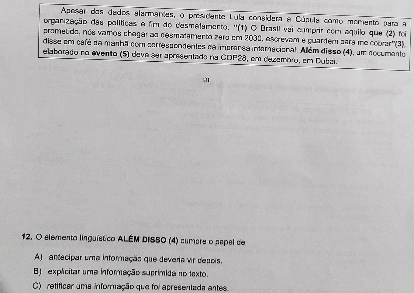 Apesar dos dados alarmantes, o presidente Lula considera a Cúpula como momento para a
organização das políticas e fim do desmatamento. ''(1) O Brasil vai cumprir com aquilo que (2) foi
prometido, nós vamos chegar ao desmatamento zero em 2030, escrevam e guardem para me cobrar"(3),
disse em café da manhã com correspondentes da imprensa internacional. Além disso (4), um documento
elaborado no evento (5) deve ser apresentado na COP28, em dezembro, em Dubai.
m
12. O elemento linguístico ALÉM DISSO (4) cumpre o papel de
A) antecipar uma informação que deveria vir depois.
B) explicitar uma informação suprimida no texto.
C) retificar uma informação que foi apresentada antes.