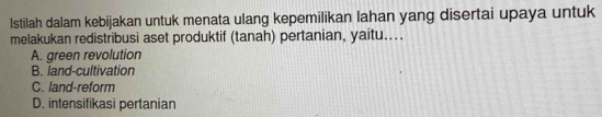 Istilah dalam kebijakan untuk menata ulang kepemilikan lahan yang disertai upaya untuk
melakukan redistribusi aset produktif (tanah) pertanian, yaitu....
A. green revolution
B. land-cultivation
C. land-reform
D. intensifikasi pertanian