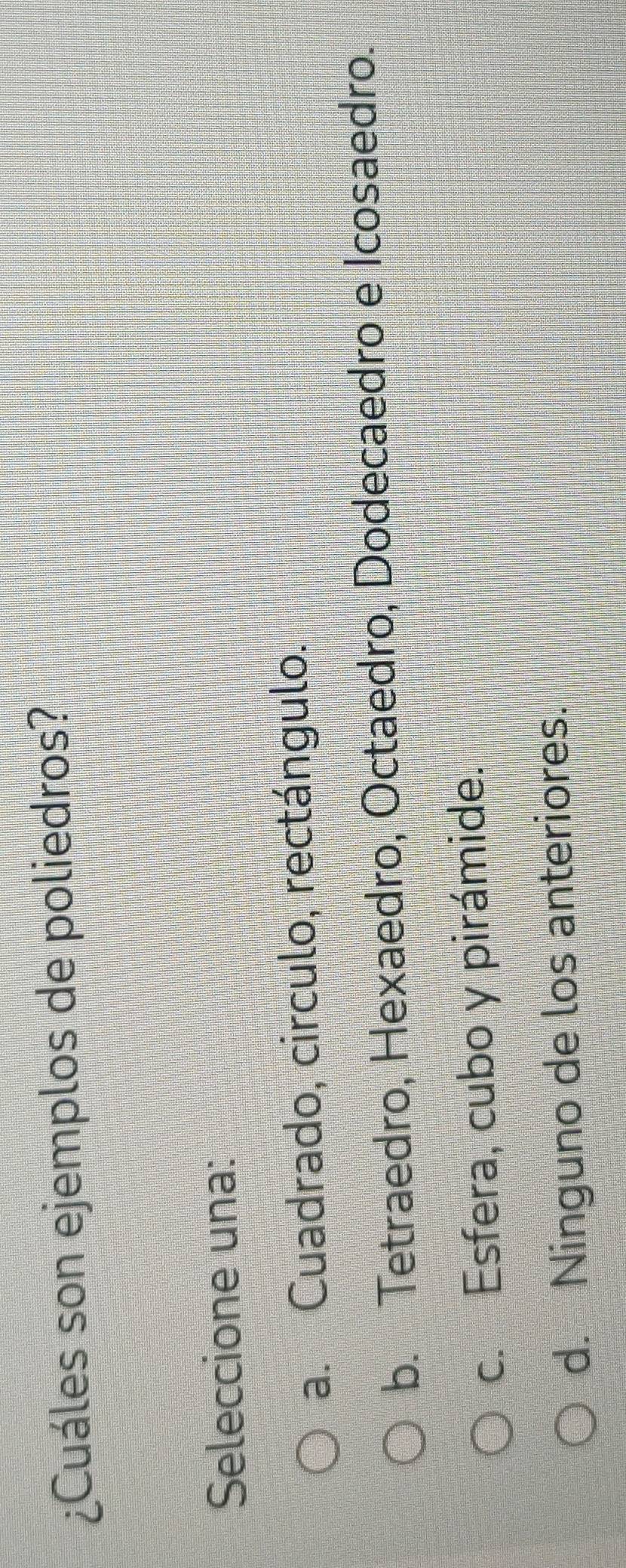 ¿Cuáles son ejemplos de poliedros?
Seleccione una:
a. Cuadrado, circulo, rectángulo.
b. Tetraedro, Hexaedro, Octaedro, Dodecaedro e Icosaedro.
c. Esfera, cubo y pirámide.
d. Ninguno de los anteriores.