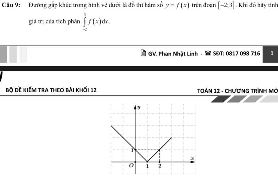 Đường gấp khúc trong hình vẽ dưới là đồ thì hàm số y=f(x) trên đoạn [-2;3]. Khi đó hãy tính 
giá trị của tích phân ∈tlimits _(-2)^3f(x)dx. 
GV. Phan Nhật Linh - SĐT: 0817 098 716 1 
bộ đề kiếm tra theo bài khỐi 12 TOÁN 12 - CHƯơNG TRÌNH MÓ