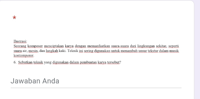 Ilustrasi: 
Seorang komposer menciptakan karya dengan memanfaatkan suara-suara dari lingkungan sekitar, seperti 
suara air, mesin, dan langkah kaki. Teknik ini sering digunakan untuk menambah unsur tekstur dalam musik 
kontemporer. 
6. Sebutkan teknik yang digunakan dalam pembuatan karya tersebut? 
Jawaban Anda