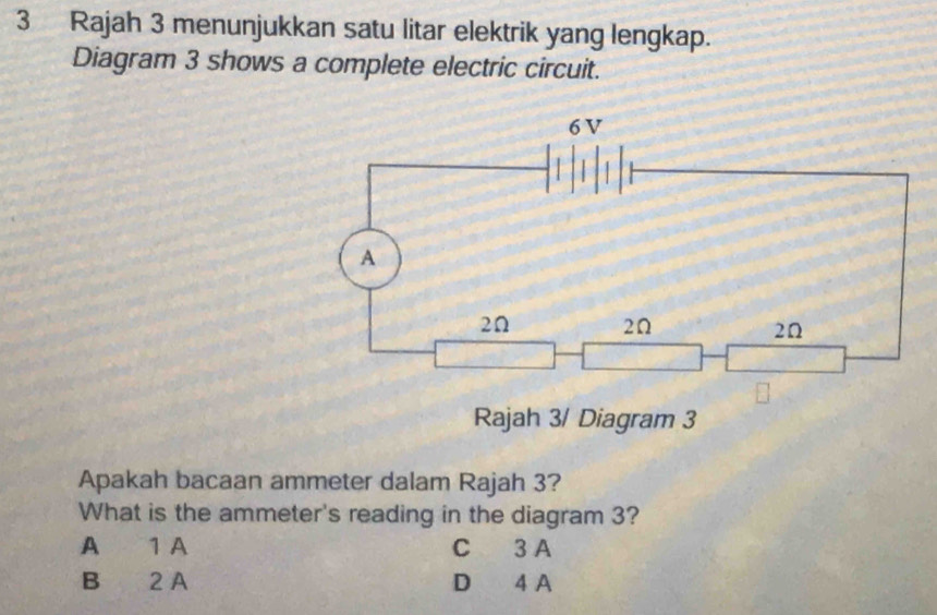 Rajah 3 menunjukkan satu litar elektrik yang lengkap.
Diagram 3 shows a complete electric circuit.
Rajah 3/ Diagram 3
Apakah bacaan ammeter dalam Rajah 3?
What is the ammeter's reading in the diagram 3?
A 1 A C 3 A
B 2 A D 4 A