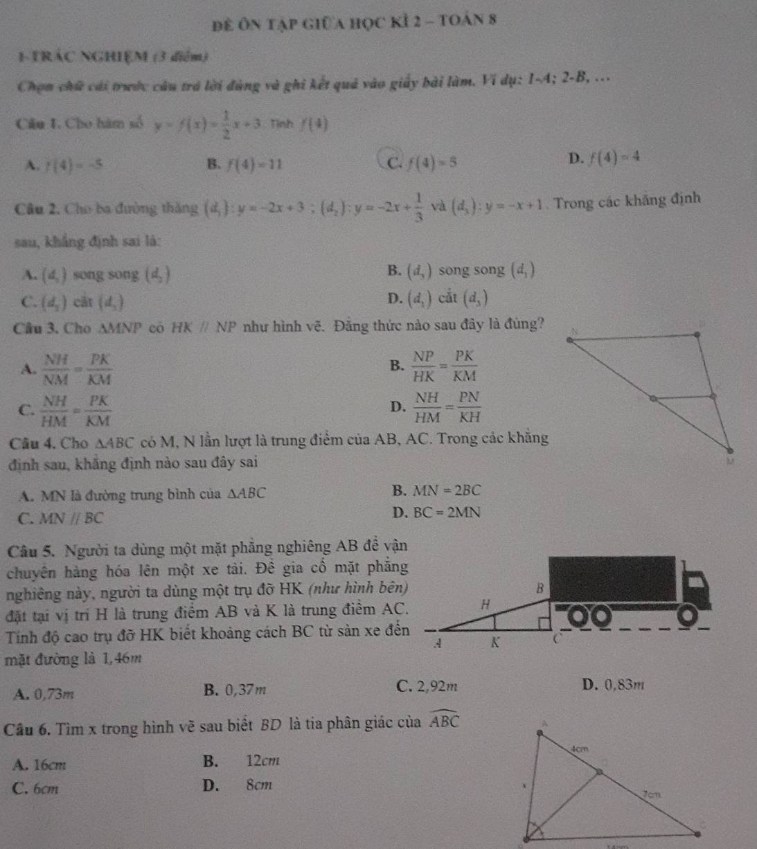 Để Ôn tập giữa học kỉ 2 - toán 8
1-TRÁC NGHIỆM (3 điểm)
Chọn chứ cái trước câu trá lời đùng và ghi kết quả vào giấy bài làm. Ví dụ: 1-A; 2-B, ...
Câu 1. Cho hàm số y=f(x)= 1/2 x+3 Tình f(4)
A. f(4)=-5 B. f(4)=11 C. f(4)=5
D. f(4)=4
Câu 2, Cho ba đường thắng (d_1):y=-2x+3;(d_2):y=-2x+ 1/3  và (d_3):y=-x+1 Trong các khắng định
sau, khắng định sai là:
B.
A. (d,) song song (d_2) (d_3) song song (d_1)
D.
C. (d_2) cắt (d_2) (d_1) cắt (d_3)
Câu 3. Cho △ MNP có HKparallel NP như hình vẽ. Đẳng thức nào sau đây là đúng?
A.  NH/NM = PK/KM   NP/HK = PK/KM 
B.
C.  NH/HM = PK/KM   NH/HM = PN/KH 
D.
Câu 4. Cho △ ABC có M, N lần lượt là trung điểm của AB, AC. Trong các khẳng
định sau, khẳng định nào sau đây sai
A. MN là đường trung bình của △ ABC
B. MN=2BC
C. MNparallel BC
D. BC=2MN
Câu 5. Người ta dùng một mặt phẳng nghiêng AB đề vận
chuyên hàng hóa lên một xe tài. Đê gia cổ mặt phẳng
nghiêng này, người ta dùng một trụ đỡ HK (như hình bên)
đặt tại vị trí H là trung điểm AB và K là trung điểm AC.
Tính độ cao trụ đỡ HK biết khoảng cách BC từ sản xe đến
mặt đường là 1,46m
A. 0,73m B. 0,37m C. 2,92m D. 0,83m
Câu 6. Tìm x trong hình vẽ sau biết BD là tia phân giác của widehat ABC
A. 16cm B. 12cm
C. 6cm D. 8cm