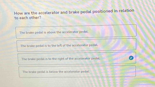 How are the accelerator and brake pedal positioned in relation
to each other?
The brake pedal is above the accelerator pedal.
The brake pedal is to the left of the accelerator pedal.
The brake pedal is to the right of the accelerator pedal.
The brake pedal is below the accelerator pedal.