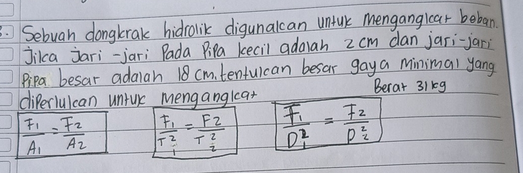 Sebuah dongkrak hidrolik digunalcan untlk Mengangicar beban. 
jikca jari-jari Pada Pipa kecil adalah 2 cm dan jari-jari 
Pipa besar adalah 18 cmtenfulcan besar gaya minimal yang 
Berat 31kg 
cliPerlulcan untuk menganglat
frac F_1A_1=frac F_2A_2
frac F_1T^2_1=frac F_2T^2_2 frac F_1D^2_1=frac F_2D^2_2