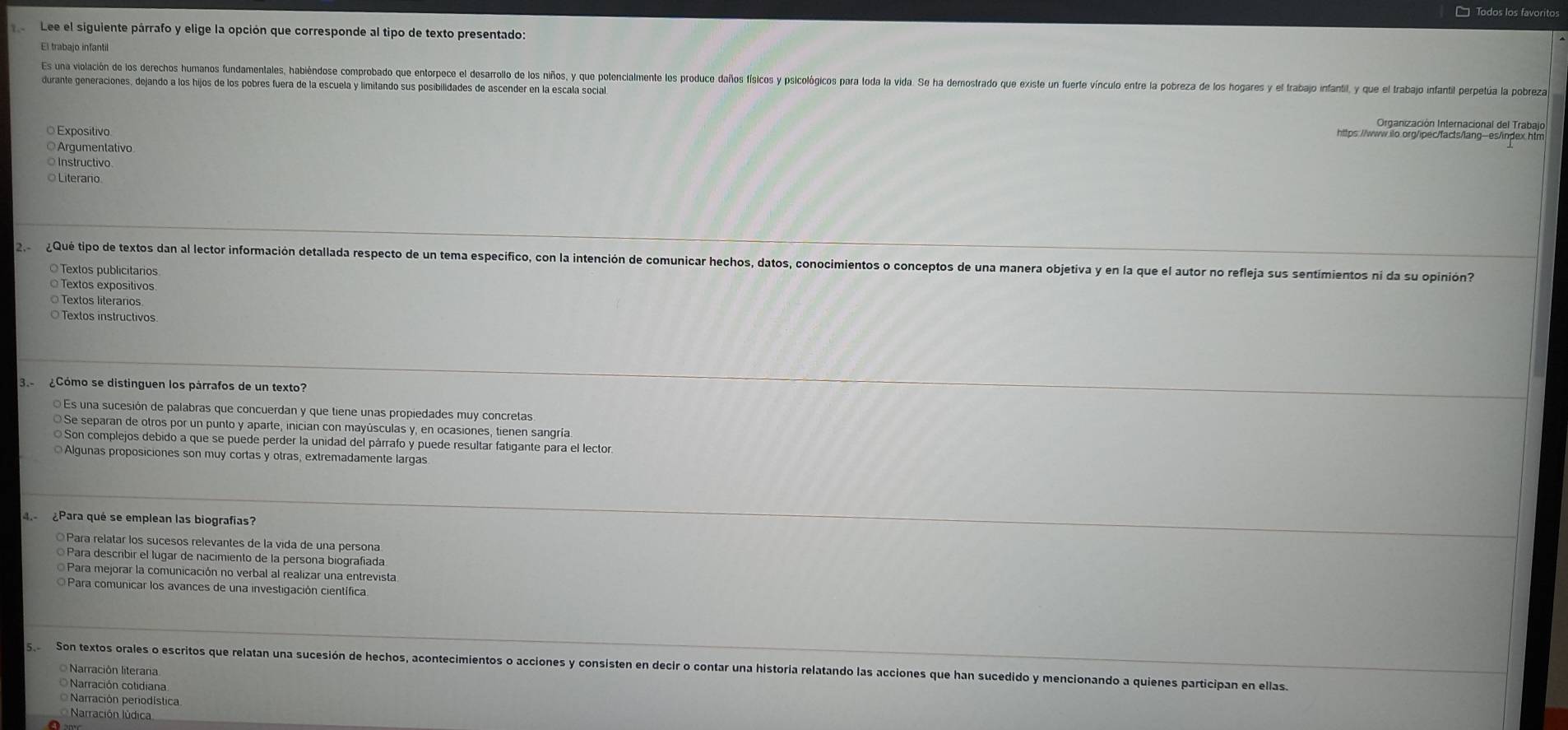 □ Todos los favoritos
Lee el siguiente párrafo y elige la opción que corresponde al tipo de texto presentado:
El trabajo infantil
Es una violación de los derecos umaos andomentalos acinos oprodo pe toroco e earalo a os los o onclocono o oco olos icio polorcos par a a da a a ero ro or rto oa  oro cio rora orora o poee          
durante generaciones, dejando a los hijos de los pobres fuera de la escuela y limitando sus posibilidades de ascender en la escala social
Organización Internacional del Trabajo
Exposítivo
Argumentativo
Instructivo
Literario
2  ¿ Qué tipo de textos dan al lector información detallada respecto de un tema especifico, con la intención de comunicar hechos, datos, conocimientos o conceptos de una manera objetiva y en la que el autor no refleja sus sentimientos ni da su opinión?
Textos publicitarios
Textos expositivos.
Textos literarios
O Textos instructivos
3  ¿Cómo se distinguen los párrafos de un texto?
Es una sucesión de palabras que concuerdan y que tiene unas propiedades muy concretas
O Se separan de otros por un punto y aparte, inician con mayúsculas y, en ocasiones, tienen sangría
Son complejos debido a que se puede perder la unidad del párrafo y puede resultar fatigante para el lector.
Algunas proposiciones son muy cortas y otras, extremadamente largas
¿Para qué se emplean las biografias?
◎Para relatar los sucesos relevantes de la vida de una persona
Para describir el lugar de nacimiento de la persona biografíada
Para mejorar la comunicación no verbal al realizar una entrevista
O Para comunicar los avances de una investigación científica
so Son textos orales o escritos que relatan una sucesión de hechos, acontecimientos o acciones y consisten en decir o contar una historia relatando las acciones que han sucedido y mencionando a quienes participan en ellas.
O Narración literaria
ONarración cotidiana
Narración periodística
Narración lúdica