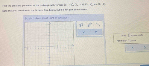 Find the area and perimeter of the rectangle with vertices (0,-3), (5,-3), (5,4) , and (0,4). 
Note that you can draw in the Scratch Area below, but it is not part of the answer. 
Scratch Area (Not Part of Answer) 
× 5 
Area: -square units 
Perimeter: 
units 
×