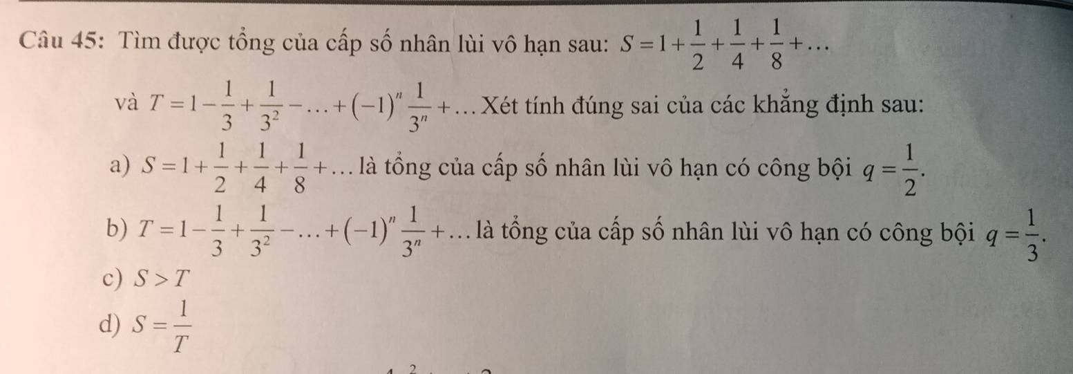 Tìm được tổng của cấp số nhân lùi vô hạn sau: S=1+ 1/2 + 1/4 + 1/8 +... 
và T=1- 1/3 + 1/3^2 -...+(-1)^n 1/3^n +... Xét tính đúng sai của các khẳng định sau:
a) S=1+ 1/2 + 1/4 + 1/8 +.. là tổng của cấp số nhân lùi vô hạn có công bội q= 1/2 .
b) T=1- 1/3 + 1/3^2 -...+(-1)^n 1/3^n +... là tổng của cấp số nhân lùi vô hạn có công bội q= 1/3 .
c) S>T
d) S= 1/T 