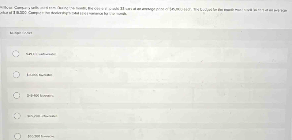 Milltown Company sells used cars. During the month, the dealership sold 38 cars at an average price of $15,000 each. The budget for the month was to sell 34 cars at an average
brice of $16,300. Compute the dealership's total sales variance for the month.
Multiple Choice
$49,400 unfavorable.
$15,800 favorable
$49,400 favorable.
$65,200 unfavorable.
$65,200 favorable.