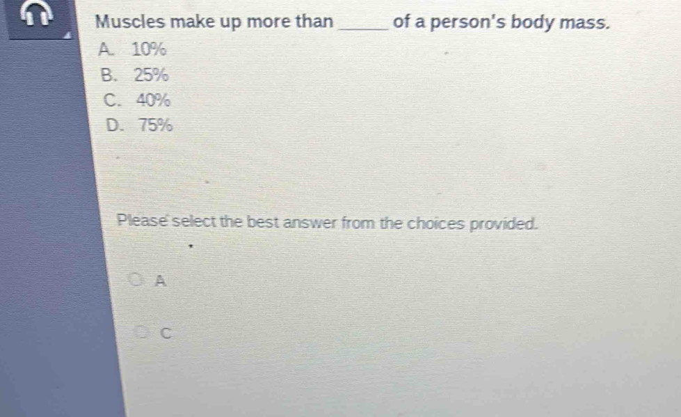 Muscles make up more than _of a person's body mass.
A 10%
B. 25%
C. 40%
D. 75%
Please' select the best answer from the choices provided.
A
C