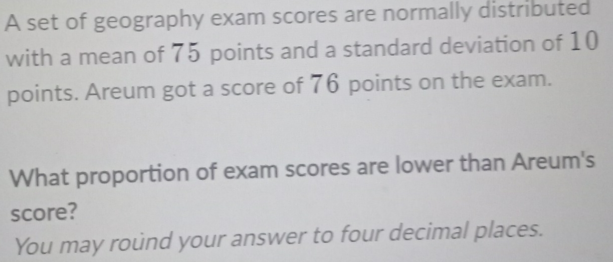 A set of geography exam scores are normally distributed 
with a mean of 75 points and a standard deviation of 10
points. Areum got a score of 76 points on the exam. 
What proportion of exam scores are lower than Areum's 
score? 
You may round your answer to four decimal places.