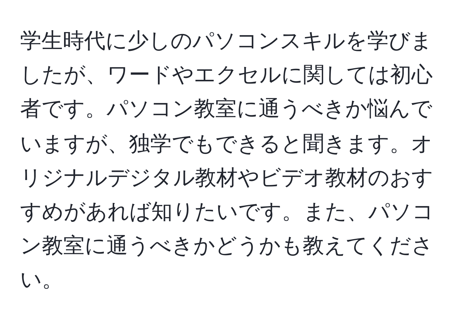 学生時代に少しのパソコンスキルを学びましたが、ワードやエクセルに関しては初心者です。パソコン教室に通うべきか悩んでいますが、独学でもできると聞きます。オリジナルデジタル教材やビデオ教材のおすすめがあれば知りたいです。また、パソコン教室に通うべきかどうかも教えてください。