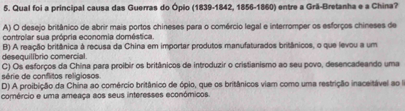 Qual foi a principal causa das Guerras do Ópio (1839-1842, 1856-1860) entre a Grã-Bretanha e a China?
A) O desejo britânico de abrir mais portos chineses para o comércio legal e interromper os esforços chineses de
controlar sua própria economia doméstica.
B) A reação britânica à recusa da China em importar produtos manufaturados britânicos, o que levou a um
desequilíbrio comercial.
C) Os esforços da China para proibir os britânicos de introduzir o cristianismo ao seu povo, desencadeando uma
série de conflitos religiosos.
D) A proibição da China ao comércio britânico de ópio, que os britânicos viam como uma restrição inaceitável ao a
comércio e uma ameaça aos seus interesses económicos.