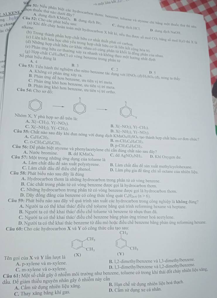 Bà
ALKÉNE   một liên kết
họn thuốc thứ nào dưới đây?
Ấu 51: Nếu phân biệt các hydrocarbon thơm: benzene, toluene và styrene chi bằng một thuốc thứ thi nêm
A. dung dịch KMnO₄. B. dung dịch Br C. dung dịch HCl.
ng  hy drg  Câu 52: Cho các phát biểu sau: D. dung dịch NaOH.
ác chế
alkene.
c chung (a) Khi đốt chấy hoàn toàn một hydrocarbon X bắt ki, nếu thu được số mol
(b) Trong thành phần hợp chất hữu cơ nhất thiết phái cô carbon.
CO_2 bàng sò mol H_2O thì x
(c) Liên kết hóa học chủ yểu trong hợp chất hữu cơ là liên kết cộng hóa trị
(d) Những hợp chất hữu cơ khác nhau có cùng phân từ khối là đồng phân của nhau
(c) Phân ứng hữu cơ thường xây ra nhanh và không theo một hướng nhất định
(g) Hợp chất C₆H₁₄BrCl có vòng benzene trong phân từ
Số phát biểu đúng là
en c  A. 4
B. 3 C. 2
n  Câu 53: Tiền hành thi nghiệm cho nitro benzene tác dụng với HNO_3(d)/H_2SO_4(d) D. 5
12 A. Không có phản ứng xảy ra. (), nóng ta thấy:
B. Phân ứng dễ hơn benzene, ưu tiên vị trí meta.
in C. Phân ứng khỏ hơn benzene, ưu tiên vị tri meta.
D. Phân ứng khó hơn benzene, ưu tiên vị trí ortho.
Câu 54: Cho sơ đồ:
X
Nhóm X, Y phù hợp sơ đồ trên là: X(-CH_3),Y(-NO_2).
Y
A.
C. X(-NH_2),Y(-CH_3).
B. X(-NO_2),Y(-CH_3).
D. X(-NH_2),Y(-NO_2).
Câu 55: Chất nào sau đây khi đun nóng với dung dịch KMnO_4/H_2SO_4 4 tạo thành hợp chất hữu cơ đơn chức?
A. C_6H_5CH_3 B. m-CH_3C_6H_4CH_3.
C. O-CH_3C_6H_4CH_3.
D. p-CH_3C_6H_4CH_3.
Câu 56: Để phân biệt styrene và phenylacetylene chi cần dùng chất nào sau dây?
A. Nước bromine. B. dd KMnO₄. C. dd AgNO_3/NH_3. D. Khi Oxygen dư.
Câu 57: Một trong những ứng dụng của toluene là
A. Làm chất đầu để sản xuất polystyrene. B. Làm chất đầu đễ sản xuất methylcyclohexane.
C. Làm chất đầu đề điều chế phenol. D. Làm phụ gia để tăng chỉ số octane của nhiên liệu.
Câu 58: Phát biểu nào sau đây là đúng
A. Hydrocarbon thơm là những hydrocarbon trong phân tử có vòng benzene.
B. Các chất trong phân tử có vòng benzene được gọi là hydrocarbon thơm.
C. Những hydrocarbon trong phân tử có vòng benzene được gọi là hydrocarbon thơm.
D. Dãy đồng đẳng của benzene có công thức tổng quát C₆H2a-6 (n>6).
Câu 59: Phát biểu nào sau đây về quá trình sản xuất các hydrocarbon trong công nghiệp là không đúng?
A. Người ta có thể khai thác/ điều chế toluene bằng quá trình reforming hexane và heptane.
B. Người ta có thể khai thác/ điều chế toluene và benzene từ nhựa than đá.
C. Người ta có thể khai thác/ điều chế benzene bằng phản ứng trimer hoá acetylene.
D. Người ta có thể khai thác benzene từ dầu mỏ hoặc điều chế benzene bằng phản ứng reforming hexane.
Câu 60: Cho các hydrocarbon X và Y có công thức cầu tạo sau:
CH_3 .CH_3
CH_3
CH_3
Tên gọi của X và Y lần lượt là (X)
(Y)
A. p-xylene và m-xylene. B. l,2-dimethylbenzene và l,3-dimethylbenzene.
C. m-xylene và o-xylene. D. l,3-dimethylbenzene và l,2-dimethylbenzene.
Câu 61: Một số chất gây ô nhiễm môi trường như benzene, toluene có trong khí thải đốt chảy nhiên liệu xăng,
đầu. Để giảm thiểu nguyên nhân gây ô nhiễm này cần
A. Cẩm sử dụng nhiên liệu xăng. B. Hạn chế sử dụng nhiên liệu hoá thạch.
C. Thay xăng bằng khí gas. D. Cẩm sử dụng xe cá nhân.