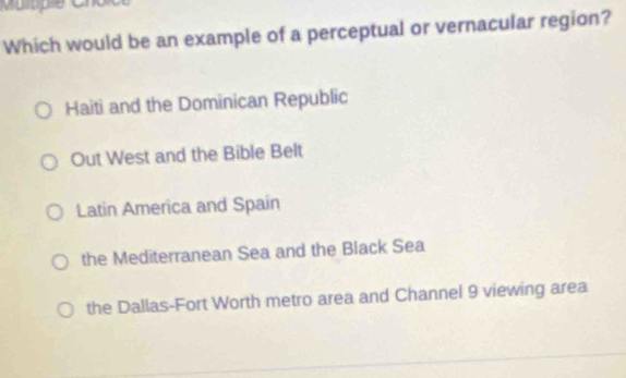 Which would be an example of a perceptual or vernacular region?
Haiti and the Dominican Republic
Out West and the Bible Belt
Latin America and Spaín
the Mediterranean Sea and the Black Sea
the Dallas-Fort Worth metro area and Channel 9 viewing area