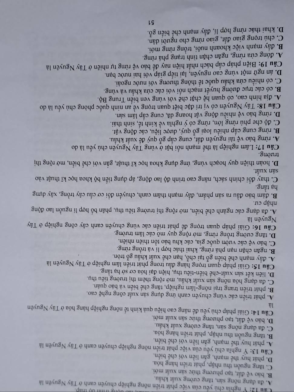 dộng trình độ thấp.
Cầu 12: Y nghĩa chủ yếu của việc phát triển nông nghiệp chuyên canh ở Tây Nguyên là
A. đa dạng nông sản, tăng cường xuất khẩu.
B. bảo vệ đất, tạo phương thức sản xuất mới.
C. tăng nguồn thu nhập, phát triển hàng hóa.
D. phát huy thể mạnh, găn liền với chế biến.
Câu 13: Ý nghĩa chủ yểu của việc phát triển nông nghiệp chuyên canh ở Tây Nguyên là
A. phát huy thế mạnh, gắn liền với chế biển.
B. tăng nguồn thu nhập, phát triển hàng hóa.
C. đa dạng nông sản, tăng cường xuất khẩu.
D. bảo vệ đất, tạo phương thức sản xuất mới.
Câu 14: Giải pháp chủ yếu để nâng cao hiệu quả kinh tế nông nghiệp hàng hóa ở Tây Nguyên
là
A. phát triển các vùng chuyên canh ứng dụng sản xuất công nghệ cao.
B. phát triển trang trại nông-lâm nghiệp, tăng chế biến và bảo quản.
C. đa dạng hóa nông sản xuất khẩu, mở rộng thêm thị trường tiêu thụ.
D. liên kết sản xuất-chế biến-tiêu thụ, hiện đại hóa cơ sở hạ tằng.
Câu 15: Giải pháp quan trọng hàng đầu trong phát triển lâm nghiệp ở Tây Nguyên là
A. đầy mạnh chế biến gỗ tại chỗ, hạn chế xuất khẩu gỗ tròn.
B. ngăn chặn nạn phá rừng, khai thác hợp lí và trồng rừng.
C. bảo vệ các vườn quốc gia, các khu bảo tồn thiên nhiên.
D. tăng cường trồng rừng, mở rộng quy mô các lâm trường.
Câu 16: Giải pháp quan trọng để phát triển các vùng chuyên canh cây công nghiệp ở Tây
Nguyên là
A. đa dạng các ngành chế biến, mở rộng thị trường tiêu thụ, phân bố hợp lí nguồn lao động
nhập cư.
B. đảm bảo đầu ra sản phẩm, đẩy mạnh thâm canh, chuyển đổi cơ cấu cây trồng, xây dựng
hạ tầng.
C. thay đổi chính sách, nâng cao trình độ lao động, áp dụng tiến bộ khoa học kĩ thuật vào
sản xuất.
D. hoàn thiện quy hoạch vùng, ứng dụng khoa học kĩ thuật, gắn với chế biến, mở rộng thị
trường.
Câu 17: Lâm nghiệp là thế mạnh nổi bật ở vùng Tây Nguyên chủ yếu là do
A. rừng bảo vệ tài nguyên đất, cung cấp gỗ quý để xuất khẩu.
B. rừng cung cấp nhiều loại gỗ quý, dược liệu, các động vật.
C. độ che phủ rừng lớn, rừng có ý nghĩa về kinh tế, sinh thái.
D. rừng bảo vệ nhiều động vật hoang dã, cung cấp lâm sản.
Câu 18: Tây Nguyên có vị trí đặc biệt quan trọng về an ninh quốc phòng chủ yếu là do
A. địa hình cao, có quan hệ chặt chẽ với vùng ven biển Trung Bộ.
B. có các trục đường huyết mạch nối với các cửa khẩu và vùng.
C. có nhiều cửa khẩu quốc tế thông thương với nước ngoài.
D. án ngữ một vùng cao nguyên, lại tiếp giáp với hai nước bạn.
Câu 19: Biện pháp cấp bách nhất hiện nay để bảo vệ rừng tự nhiên ở Tây Nguyên là
A. đóng cửa rừng, ngăn chặn tình trạng phá rừng.
B. đầy mạnh việc khoanh nuôi, trồng rừng mới.
C. chú trọng giao đất, giao rừng cho người dân.
D. khai thác rừng hợp lí, đầy mạnh chế biến gỗ.
51