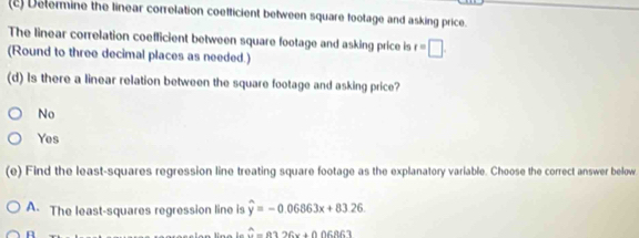 Determine the linear correlation coefficient between square footage and asking price.
The linear correlation coefficient between square footage and asking price is t=□. 
(Round to three decimal places as needed.)
(d) Is there a linear relation between the square footage and asking price?
No
Yes
(e) Find the least-squares regression line treating square footage as the explanatory variable. Choose the correct answer below.
A. The least-squares regression line is widehat y=-0.06863x+83.26. 
A
hat a=0.326x+0.06863