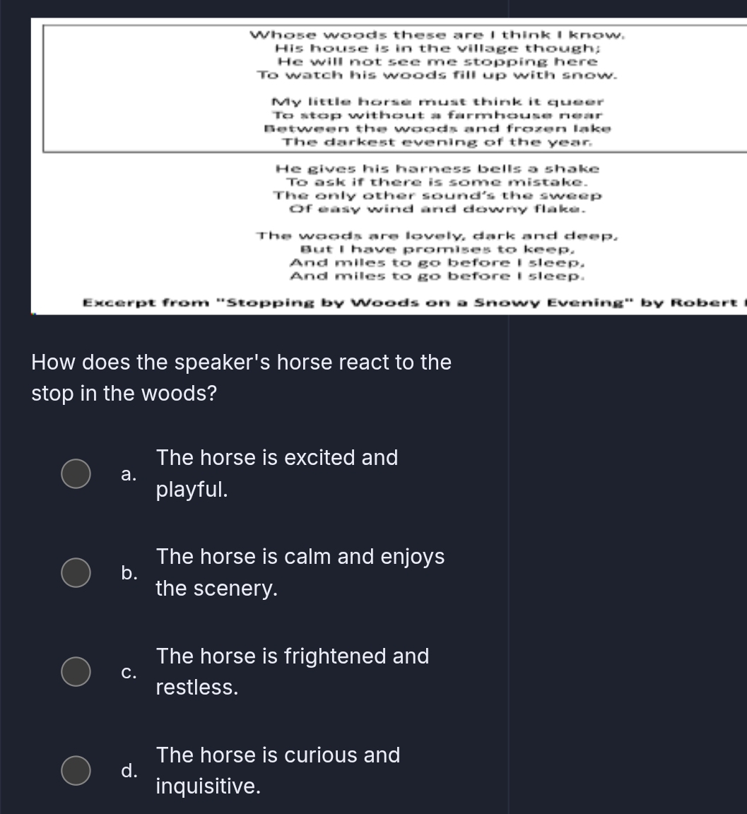 Whose woods these are I think I know.
His house is in the village though;
He will not see me stopping here
To watch his woods fill up with snow.
My little horse must think it queer
To stop without a farmhouse near
Between the woods and frozen lake
The darkest evening of the year
He gives his harness bells a shake
To ask if there is some mistake.
The only other sound's the sweep
Of easy wind and downy flake.
The woods are lovely, dark and deep,
But I have promises to keep.
And miles to go before I sleep.
And miles to go before I sleep.
Excerpt from "Stopping by Woods on a Snowy Evening" by Robert 
How does the speaker's horse react to the
stop in the woods?
The horse is excited and
a.
playful.
The horse is calm and enjoys
b.
the scenery.
The horse is frightened and
C.
restless.
The horse is curious and
d.
inquisitive.