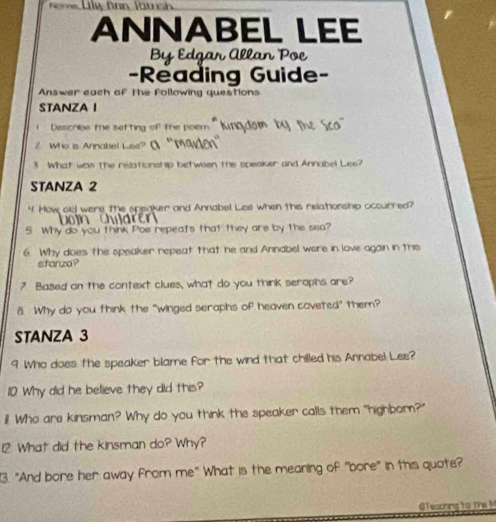 Nome Uly Aan Jäuch 
ANNABEL LEE 
By Edgar Allan Poe 
-Reading Guide- 
Answer each of The following questions 
STANZA I 
Describe te setting of the poem '' Ki 
2 Who is Annabel Les? 
3 What was the relationship between the speaker and Annabel Lee? 
STANZA 2 
4. How old were the speaker and Annabel Lee when this relatonship occurred? 
5 Why do you think Poe repeats that they are by the sea? 
6. Why does the speaker repeat that he and Annabel were in love again in this 
stanza? 
7 Based on the context clues, what do you think serophs are? 
8 Why do you think the “winged seraphs of heaven coveted” them? 
STANZA 3 
9 Who does the speaker blame for the wind that chilled his Annabel Lee? 
10 Why did he believe they did this? 
ill! Who are kinsman? Why do you think the speaker calls them "highborn?" 
12 What did the kinsman do? Why? 
3. "And bore her away from me" What is the meaning of "bore" in this quote? 
GTeaching to te M