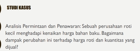 STUDI KASUS 
Analisis Permintaan dan Penawaran: Sebuah perusahaan roti 
kecil menghadapi kenaikan harga bahan baku. Bagaimana 
dampak perubahan ini terhadap harga roti dan kuantitas yang 
dijual?