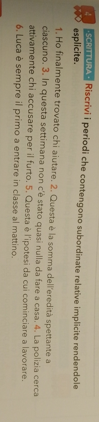 SCRITTURA - Riscrivi i periodi che contengono subordinate relative implicite rendendole 
esplicite. 
1. Ho finalmente trovato chi aiutare. 2. Questa è la somma dell’eredità spettante a 
ciascuno. 3. In questa settimana non c'è stato quasi nulla da fare a casa. 4. La polizia cerca 
attivamente chi accusare per il furto. 5. Questa è l'ipotesi da cui cominciare a lavorare. 
6. Luca è sempre il primo a entrare in classe al mattino.