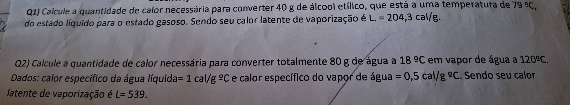 Q1) Calcule a quantidade de calor necessária para converter 40 g de álcool etílico, que está a uma temperatura de 79°C, 
do estado líquido para o estado gasoso. Sendo seu calor latente de vaporização é L.=204,3cal/g. 
Q2) Calcule a quantidade de calor necessária para converter totalmente 80 g de água a 18^(_ circ)C em vapor de água a 120^(_ circ)C. 
Dados: calor específico da água líquid a=1cal/g^(_ o)C e calor específico do vapor de água =0,5cal/g°C. Sendo seu calor 
latente de vaporização é L=539.