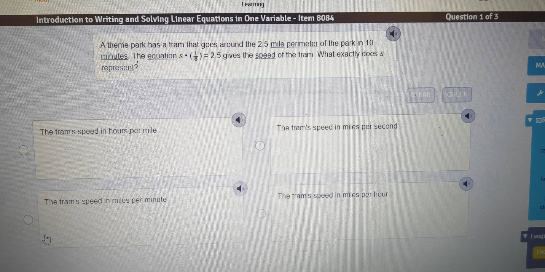 Learning
Introduction to Writing and Solving Linear Equations in One Variable - Item 8084 Question 1 of 3
A theme park has a tram that goes around the 2.5-mile perimeter of the park in 10
minutes. The equation s· ( 1/6 )=2.5 gives the speed of the tram. What exactly does s
represent?
MA
FAR CHECK
The tram's speed in hours per mile The tram's speed in miles per second
fo
The tram's speed in miles per hour
The tram's speed in miles per minute
ql
a Lang
EN