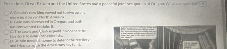 For a time, Great Britain and the United States had a peaceful joint occupation of Oregon. What changed that?
A. Britain's new king vowed not to give up any
more territory in North America.
B. Gold was discovered in Oregon, and both
nations wanted to claim it.
C. The Lewis and Clark expedition opened the
territory to Ame ican colonists.
D. Britain needed money to defend the territory
and tried to maxe the Americans pay for it.