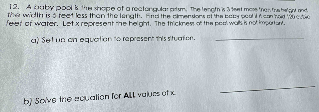 A baby pool is the shape of a rectangular prism. The length is 3 feet more than the height and 
the width is 5 feet less than the length. Find the dimensions of the baby pool if it can hold 120 cubic
feet of water. Let x represent the height. The thickness of the pool walls is not important. 
a) Set up an equation to represent this situation._ 
b) Solve the equation for ALL values of x. 
_