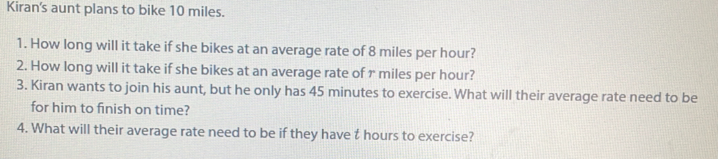 Kiran's aunt plans to bike 10 miles. 
1. How long will it take if she bikes at an average rate of 8 miles per hour? 
2. How long will it take if she bikes at an average rate of r miles per hour? 
3. Kiran wants to join his aunt, but he only has 45 minutes to exercise. What will their average rate need to be 
for him to finish on time? 
4. What will their average rate need to be if they have t hours to exercise?