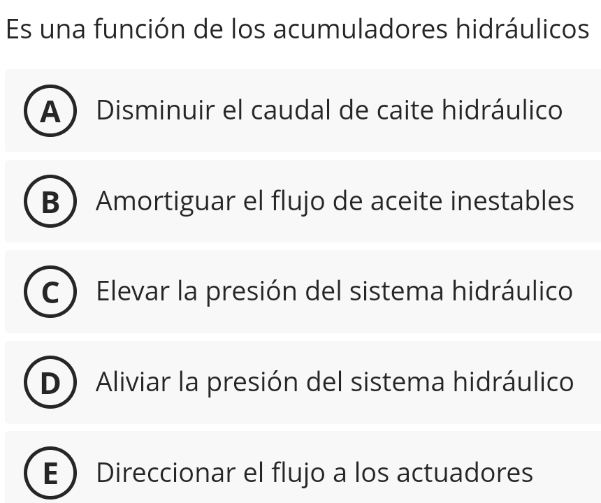 Es una función de los acumuladores hidráulicos
A ) Disminuir el caudal de caite hidráulico
B Amortiguar el flujo de aceite inestables
Elevar la presión del sistema hidráulico
Aliviar la presión del sistema hidráulico
Direccionar el flujo a los actuadores