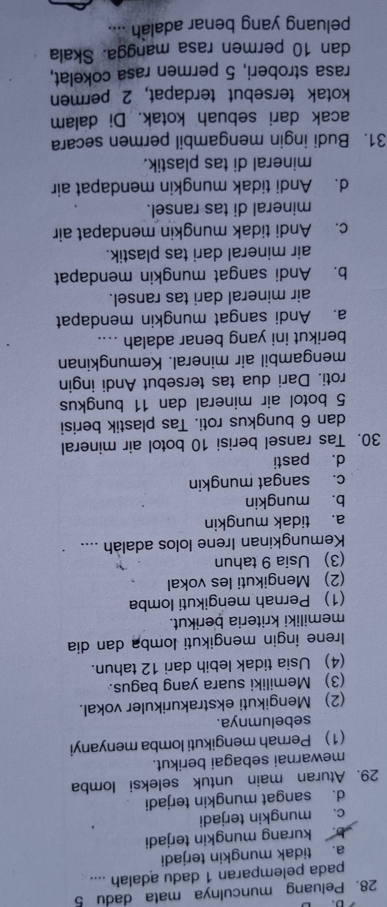 Peluang munculnya mata dadu 5
pada pelemparan 1 dadu adalah ....
a. tidak mungkin terjadi
b. kurang mungkin terjadi
c. mungkin terjadi
d. sangat mungkin terjadi
29. Aturan main untuk seleksi lomba
mewarnai sebagai berikut.
(1) Pernah mengikuti lomba menyanyi
sebelumnya.
(2) Mengikuti ekstrakurikuler vokal.
(3) Memiliki suara yang bagus.
(4) Usia tidak lebih dari 12 tahun.
Irene ingin mengikuti lomba dan dia
memiliki kriteria berikut.
(1) Pernah mengikuti Iomba
(2) Mengikuti les vokal
(3) Usia 9 tahun
Kemungkinan Irene lolos adalah ....
a. tidak mungkin
b. mungkin
c. sangat mungkin
d. pasti
30. Tas ransel berisi 10 botol air mineral
dan 6 bungkus roti. Tas plastik berisi
5 botol air mineral dan 11 bungkus
roti. Dari dua tas tersebut Andi ingin
mengambil air mineral. Kemungkinan
berikut ini yang benar adalah ....
a. Andi sangat mungkin mendapat
air mineral dari tas ransel.
b. Andi sangat mungkin mendapat
air mineral dari tas plastik.
c. Andi tidak mungkin mendapat air
mineral di tas ransel.
d. Andi tidak mungkin mendapat air
mineral di tas plastik.
31. Budi ingin mengambil permen secara
acak dari sebuah kotak. Di dalam
kotak tersebut terdapat, 2 permen
rasa stroberi, 5 permen rasa cokelat,
dan 10 permen rasa mangga. Skala
peluang yang benar adalah ....