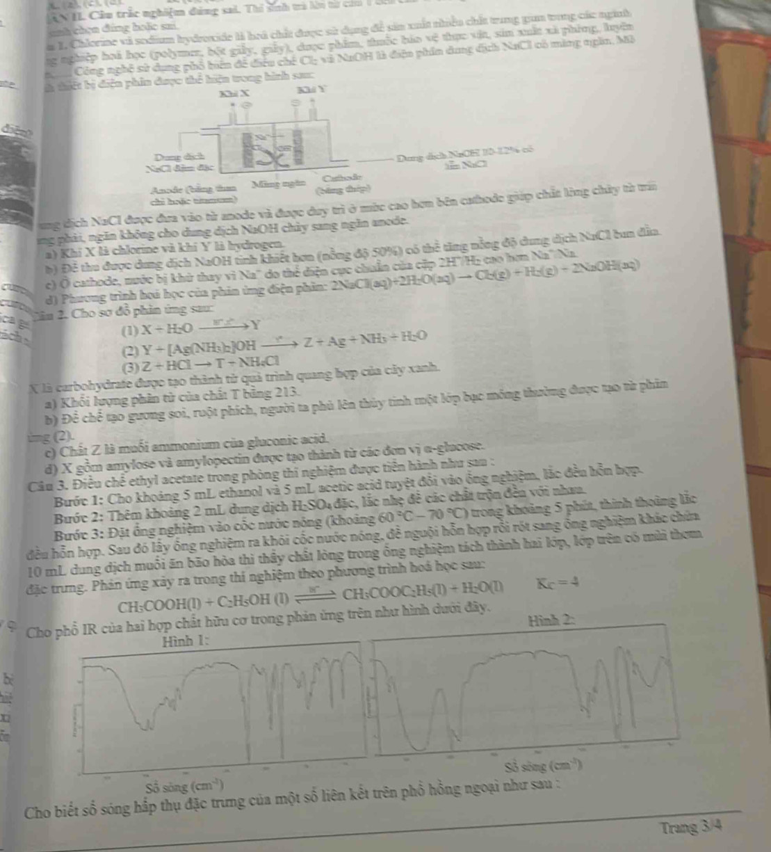 CN  IL Cầu trắc nghiệm đng sai. Thổ sinh trà ln từ ci m   
cnh chen đứng holo su
a I. Chlorine và sodium bydroxide là hoá chất được sử dụng đề sản xuất nhiều chất trung gam trong các nginh
ng nghiệp hoi học (polymer, bột giảy, giảy), được phẩm, thuốc háa vệ thực vật, sin xuất xã phíng, luyên
Công nghệ sử dụng phố biên đề điều chế Cl: và NaOH tà điện phin dung địch NaCl có màng qgần, Mỗ
ohe là thiết bị diện phin được thể hiện trong hình sau:
Khl X Khi Y
diện
Dung dịch
Dung địch NaCil 10-1296 có
NgCl đầm đặc ễ NaO
Anode (bằng t Ming ngàn Culsão
chi hoặc tnum) (bằng thép)
ung tịch NaCl được đưa vào từ anode và được duy trì ở mùc cao hơn bên cathode giáp chất lòng chứy từ trấn
ing phải, ngăn không cho dung dịch NaOH chủy sang ngăn anode.
a) Khí X là chlorine và khí Y là hydrogen.
b) Để thu được dung dịch NaOH tinh khiết bơn (nổng độ 50%) có thể tăng nỗng độ dung dịch NaCl bun đầa.
c) Ô cathode, nước bị khử thay vì Na" do thể điện cục chuẩn của cặp 2H'/H2 cao hơn Na'/Na.
d) Phương trình hoá học của phin ứng điện phần: 2NaCl(aq)+2H_2O(aq)to Cb(g)+H_2(g)+2NaOH(aq)
cae
Dân 2. Cho sơ đồ phản ứng sau:
(1) X+H_2Oxrightarrow WXY
(2) Y+[Ag(NH_3)_2]OHto Z+Ag+NH_3+H_2O
(3) Z+HClto T+NH_4Cl
X là carbohydrate được tạo thành tử quả trình quang hợp của cây xanh.
a) Khối lượng phân tử của chất T bằng 213.
b) Để chế tạo gương soi, ruột phích, người ta phủ lên thủy tinh một lớp bạc móng thường được tạo từ phim
ing(2).
c) Chất Z là muối ammonium của gluconic acid.
d) X gồm amylose và amylopectin được tạo thành từ các đơn vị α-glucose.
Câu 3. Điều chế ethyl acetate trong phòng thí nghiệm được tiến hành như sau :
Bước 1: Cho khoảng 5 mL ethanol và 5 mL acetic acid tuyệt đổi vào ồng nghiệm, lắc đều hỗn hợp.
Bước 2: Thêm khoảng 2 mL dung dịch H_2SO_4 đặc, lắc nhẹ đề các chất trộn đền với nhau.
Bước 3: Đặt ổng nghiệm vào cốc nước nóng (khoảng 60°C-70°C) 6  trong hoảng 5 phút, thinh thoàng lắc
đều hỗn hợp. Sau đó lấy ống nghiệm ra khói cốc nước nóng, đễ nguội hỗn hợp rồi rót sang ông nghiệm khác chứa
10 mL dung dịch muối ăn bão hòa thì thầy chất lòng trong ống nghiệm tách thành hai lớp, lớp trên có mùi thơm
đặc trưng. Phản ứng xây ra trong thí nghiệm theo phương trình hoá học sau:
CH_3COOH(l)+C_2H_5OH (1) xrightarrow WCH^(+COOC_2)_3COOC_2H_5(l)+H_2O(l) K_C=4
9  Cho phổ IR của hai hợp chất hữu cơ trong phản ứng trên như hình dưới đây.
b
and
X
_
Cho biết số sóng hắp thụ đặc trưng của một số liên kết trên phổ hồng ngoại như sau :
Trang 3/4