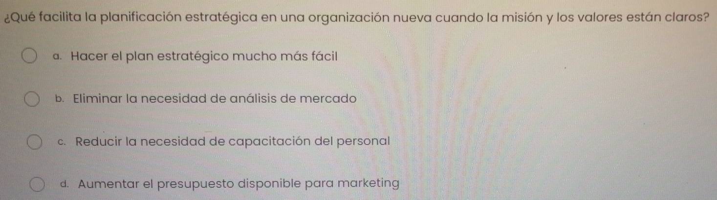 ¿Qué facilita la planificación estratégica en una organización nueva cuando la misión y los valores están claros?
a. Hacer el plan estratégico mucho más fácil
b. Eliminar la necesidad de análisis de mercado
c. Reducir la necesidad de capacitación del personal
d. Aumentar el presupuesto disponible para marketing