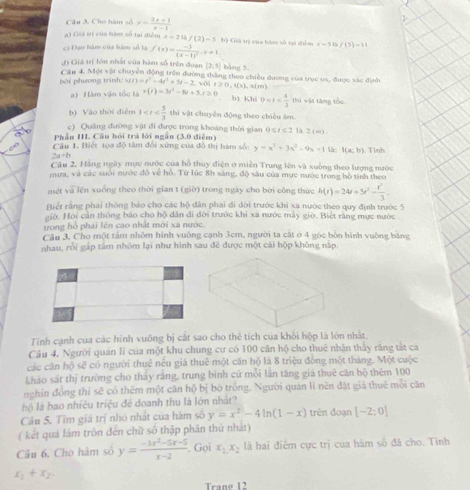 Cho hàm số y= (2x+1)/x-1 
a) Giá trị của hàm số tại điễm x=2 f(2)=5
c) Đạo hàm của hàm số là f(x)=frac -3(x-1)^2,x!= 1. b) Giá trị của hàm số tại điểm x=5 15 f(5)=11
d) Giả trị lớn nhất của hàm số trên đoạn [2,5] bằng 5.
Câu 4. Mot>0 chuyển động trên đường thắng theo chiều dương của trục ox, được xác định
bởi phương trinh: s(t)=t^5-4t^2+5t-2 , với t≥ 0,t(s),x(m)
a) Hàm vận tốc là v(t)=3t^2-8t+5,t≥ 0 0 1 hì vật tăng tốc
b) Khi
b) Vào thời điễm 1 thì vật chuyn động theo chiều âm
c) Quâng đường vật đi được trong khoảng thời gian 0≤ t≤ 2 la 2(m).
Phần I. Câu hỏi trá lời ngắn (3.0 điểm)
Câu 1. Biết tọa độ tâm đổi xứng của đồ thị hàm số: y=x^3+3x^2-9x+1 là: I(a;b) , Tính
2a+b
Câu 2. Hằng ngày mực nước của hồ thuy điện ở miền Trung lên và xuống theo lượng nước
mưa, và các suôi nước đô về hồ. Từ lúc 8h sáng, độ sâu của mực nước trong hô tính theo
mét và lên xuống theo thời gian t (giờ) trong ngày cho bởi công thức h(t)=24t+5t^2- t^3/3 
Biết rằng phai thông báo cho các hộ dân phai di dời trước khi xa nước theo quy định trước 5
giờ. Hoi cản thông báo cho hộ dân di đời trước khi xa nước mẫy giờ. Biết răng mực nước
trong hỏ phái lên cao nhất mới xa nước.
Câu 3, Cho một tấm nhôm hình vuống cạnh 3cm, người ta cát ở 4 góc bốn hình vuông băng
nhau, rỗi gắp tâm nhóm lại như hình sau đẻ được một cái hộp không nập.
4
Tinh cạnh của các hình vuông bị cắt sao cho thê tích của khối hộp là lớn nhất.
Câu 4. Người quân lí của một khu chung cư có 100 căn hộ cho thuê nhận thấy răng tất cá
các căn hộ sẽ có người thuê nều giá thuê một căn hộ là 8 triệu đồng một tháng. Một cuộc
khảo sát thị trường cho tháy răng, trung bình cứ mỗi lãn tăng giá thuê căn hộ thêm 100
nghỉn đồng thỉ sẽ có thêm một căn hộ bị bó trồng. Người quản lí nèn đặt giả thuế mỗi căn
hộ là bao nhiều triệu đề doanh thu là lớn nhất?
Câu 5. Tìm giá trị nhỏ nhật của hàm số y=x^2-4ln (1-x) trên đoạn [-2;0]
( kết quá lám trôn đến chữ số thập phân thứ nhất)
Câu 6. Cho hàm số y= (-3x^2-5x-5)/x-2  Gọi x_1,x_2 là hai điểm cực trị của hám số đã cho. Tinh
x_1+x_2.
Trang 12