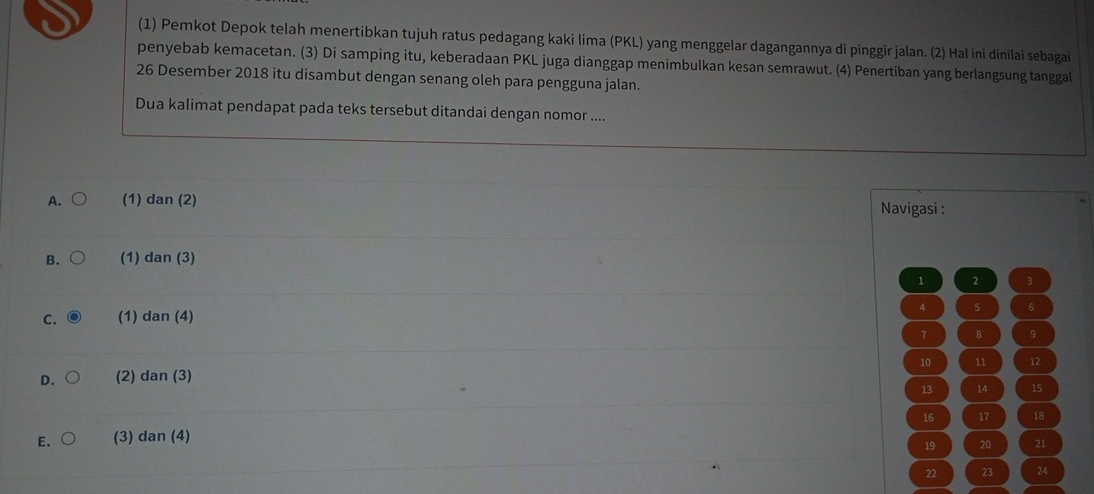 (1) Pemkot Depok telah menertibkan tujuh ratus pedagang kaki lima (PKL) yang menggelar dagangannya di pinggir jalan. (2) Hal ini dinilai sebagai
penyebab kemacetan. (3) Di samping itu, keberadaan PKL juga dianggap menimbulkan kesan semrawut. (4) Penertiban yang berlangsung tanggal
26 Desember 2018 itu disambut dengan senang oleh para pengguna jalan.
Dua kalimat pendapat pada teks tersebut ditandai dengan nomor ....
A. (1) dan (2) Navigasi :
B. (1) dan (3)
1 2 3
4
C. (1) dan (4) 5 6
7 8 9
10 11 12
D. (2) dan (3)
13 14 15
16 17 18
E. (3) dan (4)
19 20 21
22 23 24