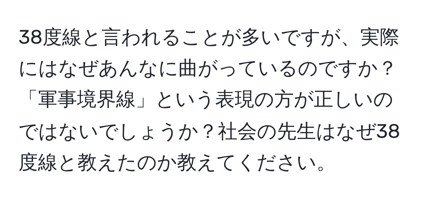 38度線と言われることが多いですが、実際にはなぜあんなに曲がっているのですか？「軍事境界線」という表現の方が正しいのではないでしょうか？社会の先生はなぜ38度線と教えたのか教えてください。