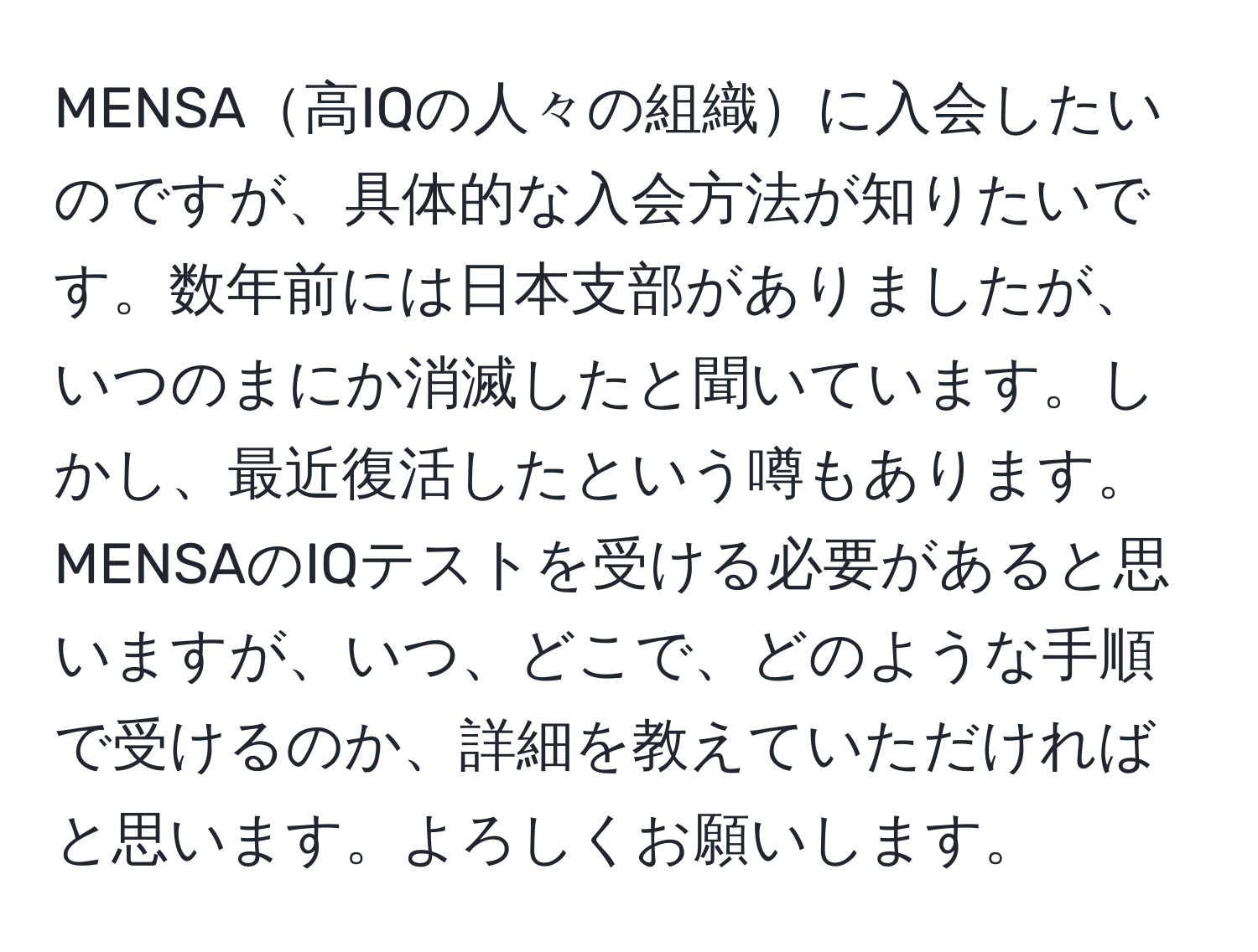 MENSA高IQの人々の組織に入会したいのですが、具体的な入会方法が知りたいです。数年前には日本支部がありましたが、いつのまにか消滅したと聞いています。しかし、最近復活したという噂もあります。MENSAのIQテストを受ける必要があると思いますが、いつ、どこで、どのような手順で受けるのか、詳細を教えていただければと思います。よろしくお願いします。