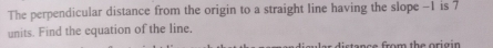 The perpendicular distance from the origin to a straight line having the slope -1 is 7
units. Find the equation of the line. 
c o m th e ori g in .