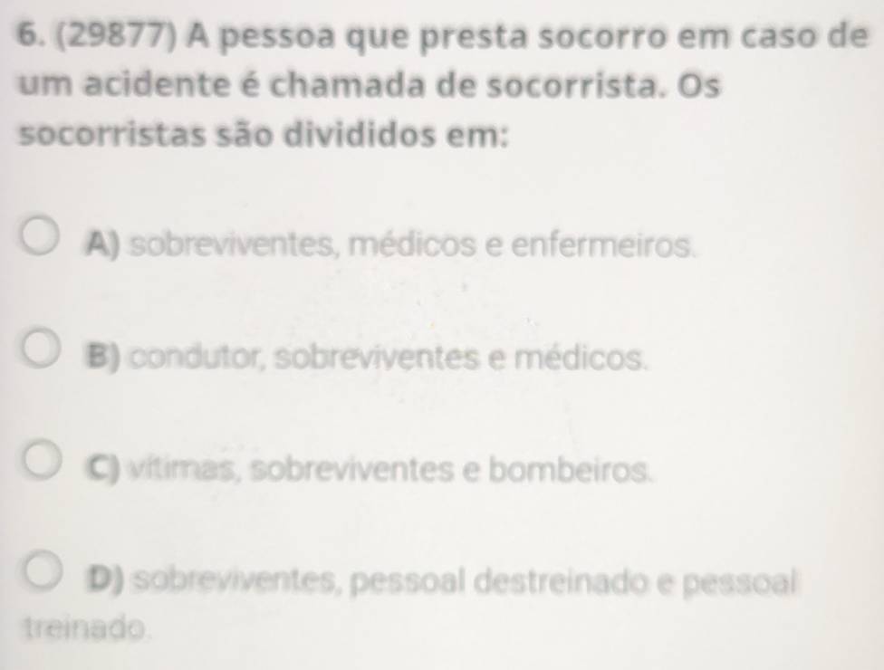 (29877) A pessoa que presta socorro em caso de
um acidente é chamada de socorrista. Os
socorristas são divididos em:
A) sobreviventes, médicos e enfermeiros.
B) condutor, sobreviventes e médicos.
C) vítimas, sobreviventes e bombeiros.
D) sobreviventes, pessoal destreinado e pessoal
treinado.