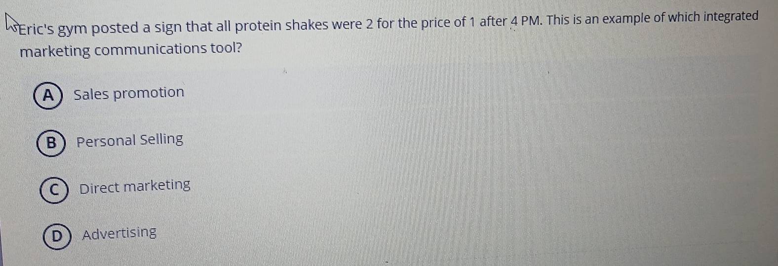 Eric's gym posted a sign that all protein shakes were 2 for the price of 1 after 4 PM. This is an example of which integrated
marketing communications tool?
A Sales promotion
B Personal Selling
C Direct marketing
D Advertising