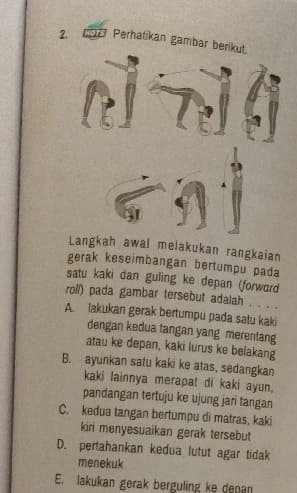 cor Perhatikan gambar berikut. 
Langkah awal melakukan rangkaian 
gerak keseimbangan bertumpu pada 
satu kaki dan guling ke depan (forword 
roll) pada gambar tersebut adalah . . . . 
A. lakukan gerak bertumpu pada satu kaki 
dengan kedua tangan yang merentang 
atau ke depan, kaki lurus ke belakang 
B. ayunkan satu kaki ke atas, sedangkan 
kaki lainnya merapat di kaki ayun. 
pandangan tertuju ke ujung jari tangan 
C. kedua tangan bertumpu di matras, kaki 
kiri menyesuaikan gerak tersebut 
D. pertahankan kedua lutut agar tidak 
menekuk 
E. lakukan gerak berguling ke depan