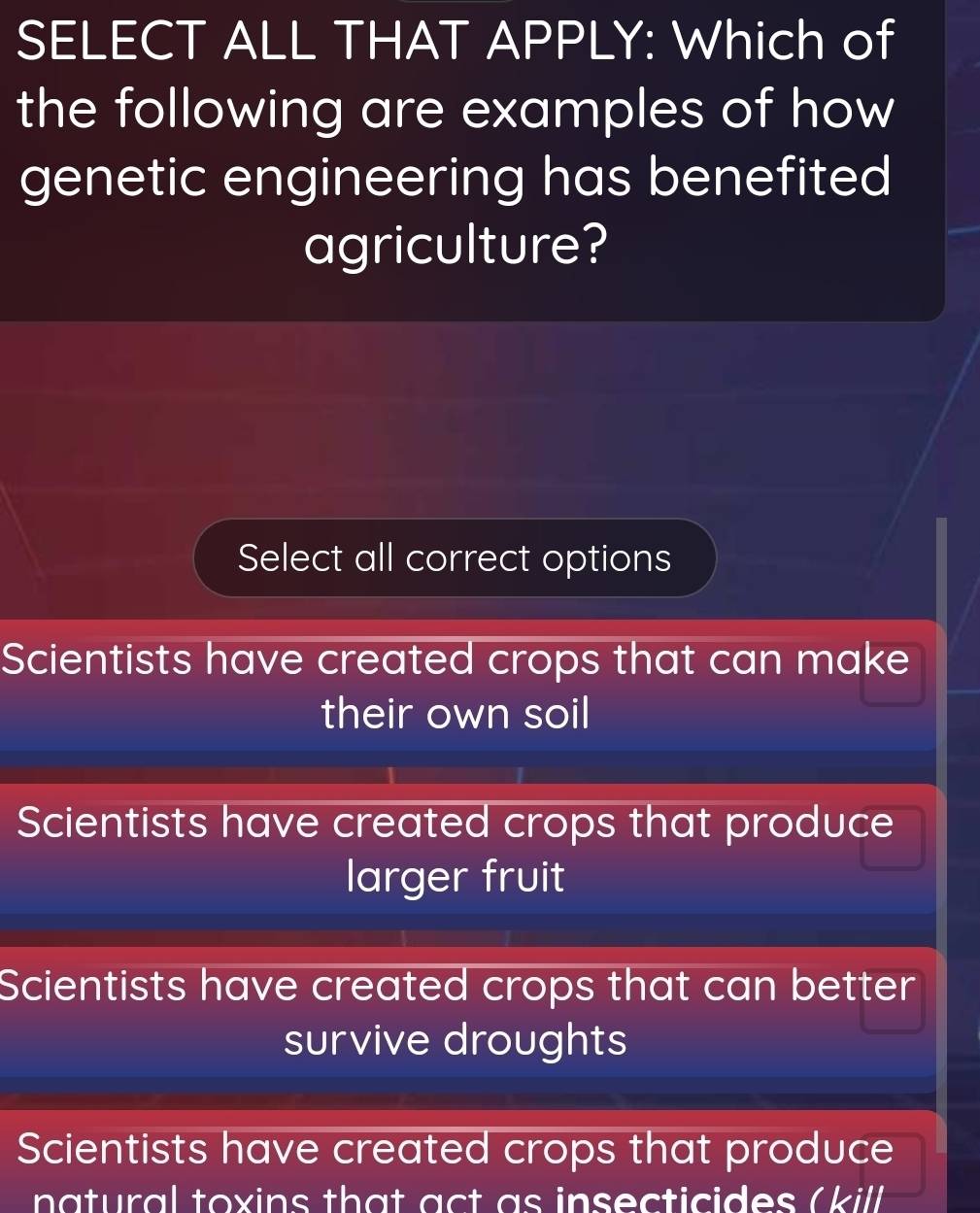 SELECT ALL THAT APPLY: Which of
the following are examples of how
genetic engineering has benefited
agriculture?
Select all correct options
Scientists have created crops that can make
their own soil
Scientists have created crops that produce
larger fruit
Scientists have created crops that can better
survive droughts
Scientists have created crops that produce
natural toxins that act as insecticides (kill