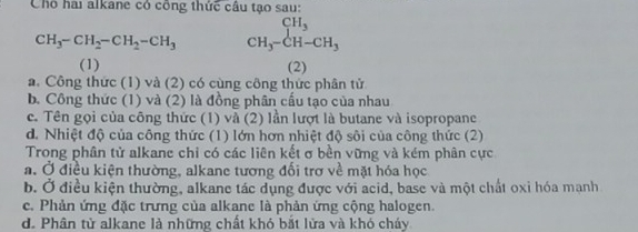 Chó hai alkane có công thức cầu tạo sau:
CH_3-CH_2-CH_2-CH_3 beginarrayr CH_3 CH_3-CH-CH_3endarray
(1) (2)
a. Công thức (1) và (2) có cùng công thức phân tử
b. Công thức (1) và (2) là đồng phân cấu tạo của nhau
c. Tên gọi của công thức (1) và (2) lần lượt là butane và isopropane
d. Nhiệt độ của công thức (1) lớn hơn nhiệt độ sôi của công thức (2)
Trong phân tử alkane chỉ có các liên kết σ bền vững và kém phân cực
a. Ở điều kiện thường, alkane tương đối trợ về mặt hóa học
b. Ở điều kiện thường, alkane tác dụng được với acid, base và một chất oxi hóa mạnh
c. Phản ứng đặc trưng của alkane là phản ứng cộng halogen.
d. Phân tử alkane là những chất khó bắt lửa và khó cháy