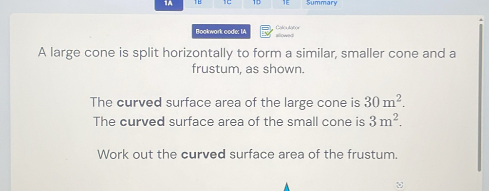 1A 1B 1C 1D 1E Summary 
Calculator 
Bookwork code: 1A allowed 
A large cone is split horizontally to form a similar, smaller cone and a 
frustum, as shown. 
The curved surface area of the large cone is 30m^2. 
The curved surface area of the small cone is 3m^2. 
Work out the curved surface area of the frustum.