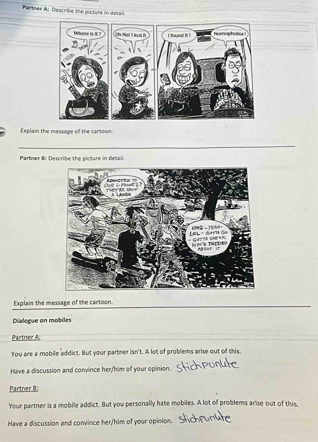 Partner A: Describe the picture in detail 
Explain the message of the cartoon. 
_ 
Partner B: Describe the picture in detail. 
Explain the message of the cartoon. 
_ 
Dialogue on mobiles 
Partner A: 
You are a mobile addict. But your partner isn't. A lot of problems arise out of this. 
Have a discussion and convince her/him of your opinion. 
Partner B; 
Your partner is a mobile addict. But you personally hate mobiles. A lot of problems arise out of this. 
Have a discussion and convince her/him of your opinion.