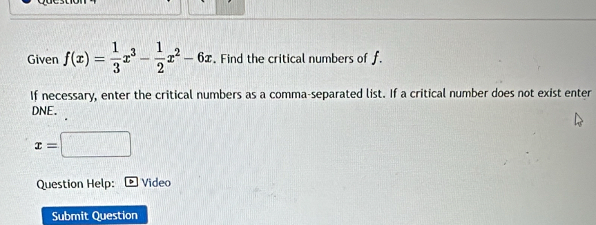 Given f(x)= 1/3 x^3- 1/2 x^2-6x Find the critical numbers of f. 
If necessary, enter the critical numbers as a comma-separated list. If a critical number does not exist enter 
DNE.
x=□
Question Help: Video 
Submit Question