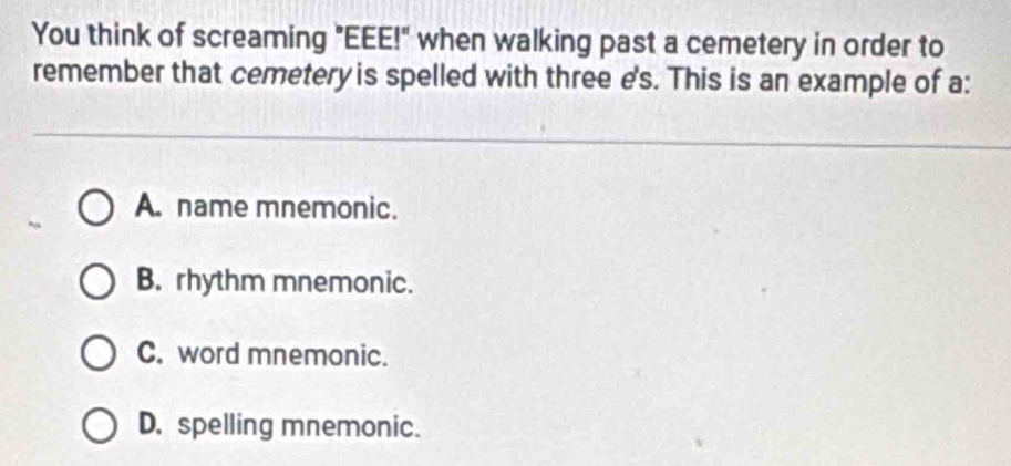 You think of screaming "EEE!" when walking past a cemetery in order to
remember that cemetery is spelled with three e's. This is an example of a:
A. name mnemonic.
B. rhythm mnemonic.
C. word mnemonic.
D. spelling mnemonic.