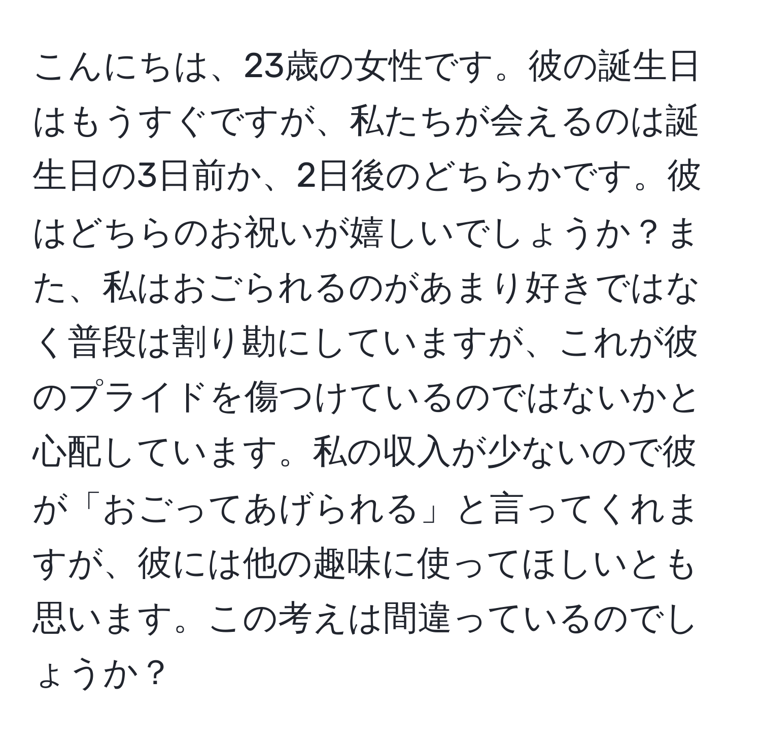 こんにちは、23歳の女性です。彼の誕生日はもうすぐですが、私たちが会えるのは誕生日の3日前か、2日後のどちらかです。彼はどちらのお祝いが嬉しいでしょうか？また、私はおごられるのがあまり好きではなく普段は割り勘にしていますが、これが彼のプライドを傷つけているのではないかと心配しています。私の収入が少ないので彼が「おごってあげられる」と言ってくれますが、彼には他の趣味に使ってほしいとも思います。この考えは間違っているのでしょうか？