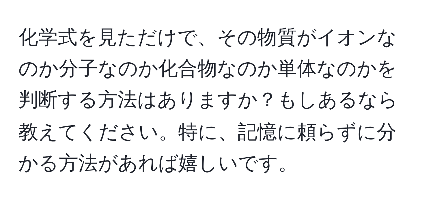 化学式を見ただけで、その物質がイオンなのか分子なのか化合物なのか単体なのかを判断する方法はありますか？もしあるなら教えてください。特に、記憶に頼らずに分かる方法があれば嬉しいです。